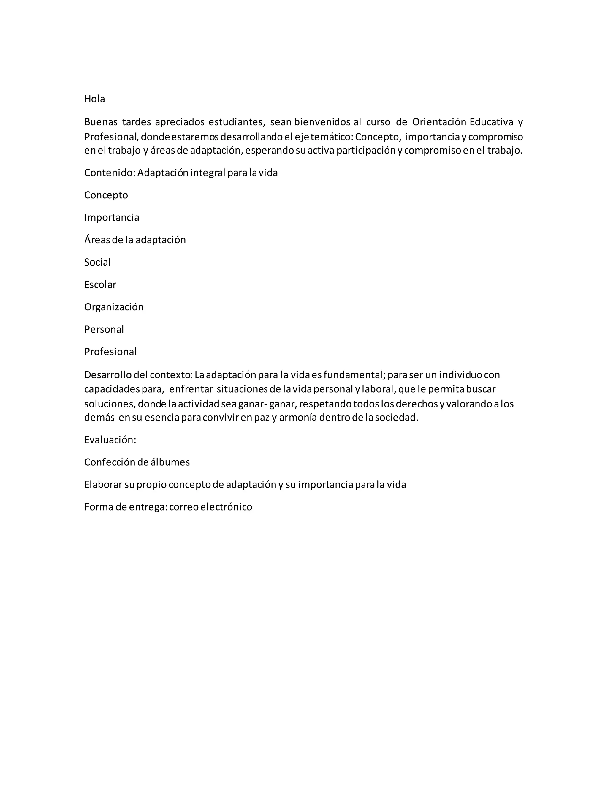 Hola
Buenas tardes apreciados estudiantes, sean bienvenidos al curso de Orientación Educativa y
Profesional,dondeestaremosdesarrollandoel ejetemático:Concepto, importanciaycompromiso
enel trabajo y áreasde adaptación,esperandosuactiva participaciónycompromisoenel trabajo.
Contenido:Adaptaciónintegral paralavida
Concepto
Importancia
Áreasde la adaptación
Social
Escolar
Organización
Personal
Profesional
Desarrollo del contexto:Laadaptaciónpara la vidaesfundamental;paraser un individuocon
capacidadespara, enfrentar situacionesde lavidapersonal ylaboral,que le permitabuscar
soluciones,donde laactividadseaganar- ganar,respetandotodoslosderechosyvalorandoalos
demás ensu esenciaparaconvivirenpaz y armonía dentrode lasociedad.
Evaluación:
Confección de álbumes
Elaborar supropio conceptode adaptación y su importanciaparala vida
Forma de entrega:correoelectrónico