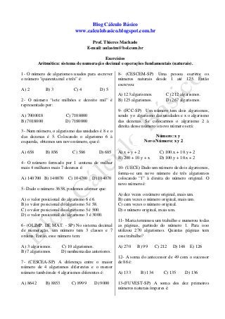 Blog Cálculo Básico
www.calculobasico.blogspot.com.br
Prof. Thieres Machado
E-mail: aulastm@bol.com.br
Exercícios
Aritmética: sistema de numeração decimal e operações fundamentais (naturais).
1- O número de algarismos usados para escrever
o número “quarenta mil e três” é:
A) 2 B) 3 C) 4 D) 5
2- O número “sete milhões e dezoito mil” é
representado por:
A) 7000018 C) 7108000
B) 7018000 D) 7180000
3- Num número, o algarismo das unidades é 8 e o
das dezenas é 5. Colocando o algarismo 6 à
esquerda, obtemos um novo número, que é:
A) 658 B) 856 C) 586 D) 685
4- O número formado por 1 centena de milhar
mais 4 milhares mais 7 dezenas é:
A) 140700 B) 140070 C) 104700 D) 104070
5- Dado o número 3658, podemos afirmar que:
A) o valor posicional do algarismo 6 é 6.
B) o valor posicional do algarismo 5 é 58.
C) o valor posicional do algarismo 5 é 500.
D) o valor posicional do algarismo 3 é 3000.
6- (OLIMP. DE MAT. - SP) No sistema decimal
de numeração, um número tem 3 classes e 7
ordens. Então, esse número tem:
A) 3 algarismos. C) 10 algarismos.
B) 7 algarismos. D) nenhuma das anteriores.
7- (CESCEA-SP) A diferença entre o maior
número de 4 algarismos diferentes e o menor
número também de 4 algarismos diferentes é:
A) 8642 B) 8853 C) 8999 D) 9000
8- (CESCEM-SP) Uma pessoa escreve os
números naturais desde 1 até 125. Então
escreveu:
A) 123 algarismos. C) 212 algarismos.
B) 125 algarismos. D) 267 algarismos.
9- (FCC-SP) Um número tem dois algarismos,
sendo y o algarismo das unidades e x o algarismo
das dezenas. Se colocarmos o algarismo 2 à
direita desse número o novo número será:
A) x + y + 2 C) 100.x + 10.y + 2
B) 200 + 10.y + x D) 100.y + 10.x + 2
10- (UECE) Dado um número de dois algarismos,
forma-se um novo número de três algarismos
colocando “1” à direita do número original. O
novo número é:
A) dez vezes o número original, mais um.
B) cem vezes o número original, mais um.
C) cem vezes o número original.
D) o número original, mais um.
11- Maria terminou um trabalho e numerou todas
as páginas, partindo do número 1. Para isso
utilizou 270 algarismos. Quantas páginas tem
esse trabalho?
A) 270 B) 99 C) 212 D) 148 E) 126
12- A soma do antecessor de 49 com o sucessor
de 86 é:
A) 133 B) 134 C) 135 D) 136
13-(FUVEST-SP) A soma dos dez primeiros
números naturais ímpares é:
Número: x y
Novo Número: x y 2
 