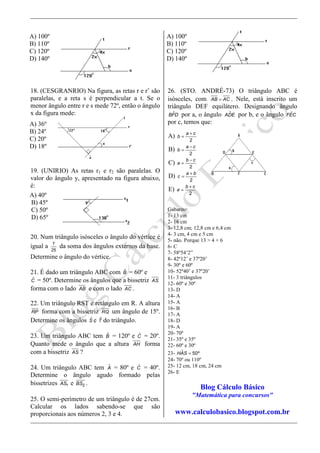18. (CESGRANRIO) Na figura, as retas r e r’ são
paralelas, e a reta s é perpendicular a t. Se o
menor ângulo entre r e s mede 72º, então o ângulo
x da figura mede:
19. (UNIRIO) As retas r1 e r2 são paralelas. O
valor do ângulo y, apresentado na figura abaixo,
é:
20. Num triângulo isósceles o ângulo do vértice é
igual a 7
25
da soma dos ângulos externos da base.
Determine o ângulo do vértice.
21. É dado um triângulo ABC com ˆB = 60º e
ˆC = 50º. Determine os ângulos que a bissetriz AS
forma com o lado AB e com o lado AC .
22. Um triângulo RST é retângulo em R. A altura
RP forma com a bissetriz RQ um ângulo de 15º.
Determine os ângulos ˆS e ˆT do triângulo.
23. Um triângulo ABC tem ˆB = 120º e ˆC = 20º.
Quanto mede o ângulo que a altura AH forma
com a bissetriz AS ?
24. Um triângulo ABC tem ˆA = 80º e ˆC = 40º.
Determine o ângulo agudo formado pelas
bissetrizes 1AS e 2BS .
25. O semi-perímetro de um triângulo é de 27cm.
Calcular os lados sabendo-se que são
proporcionais aos números 2, 3 e 4.
26. (STO. ANDRÉ-73) O triângulo ABC é
isósceles, com AB AC= . Nele, está inscrito um
triângulo DEF equilátero. Designando ângulo
ˆBFD por a, o ângulo ˆADE por b, e o ângulo ˆFEC
por c, temos que:
Gabarito:
1- 13 cm
2- 16 cm
3- 12,8 cm; 12,8 cm e 6,4 cm
4- 3 cm, 4 cm e 5 cm
5- não. Porque 13 > 4 + 6
6- C
7- 58º54’2”
8- 42º12’ e 37º20’
9- 30º e 60º
10- 52º40’ e 37º20’
11- 3 triângulos
12- 60º e 30º
13- D
14- A
15- A
16- B
17- A
18- D
19- A
20- 70º
21- 35º e 35º
22- 60º e 30º
23- ˆ 50ºHAS =
24- 70º ou 110º
25- 12 cm, 18 cm, 24 cm
26- E
Blog Cálculo Básico
"Matemática para concursos"
www.calculobasico.blogspot.com.br
A) 100º
B) 110º
C) 120º
D) 140º
A) 36º
B) 24º
C) 20º
D) 18º
A) 40º
B) 45º
C) 50º
D) 65º
A) 100º
B) 110º
C) 120º
D) 140º
A)
2
a c
b
+
=
B)
2
a c
b
−
=
C)
2
b c
a
−
=
D)
2
a b
c
+
=
E)
2
b c
a
+
=
 