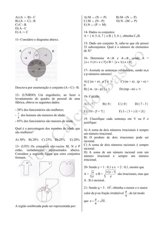 A) (A ∩ B) - C
B) (A ∩ C) - B
C) C - B
D) A - C
E) A ∩ C
11- Considere o diagrama abaixo.
Descreva por enumeração o conjunto (A∩ C) - B.
12- (UNIRIO) Um engenheiro, ao fazer o
levantamento do quadro de pessoal de uma
fábrica, obteve os seguintes dados:
- 28% dos funcionários são mulheres;
-
1
6
dos homens são menores de idade;
- 85% dos funcionários são maiores de idade.
Qual é a percentagem dos menores de idade que
são mulheres?
A) 30% B) 28% C) 25% D) 23% E) 20%
13- (UFF) Os conjuntos não-vazios M, N e P
estão, isoladamente, representados abaixo.
Considere a seguinte figura que estes conjuntos
formam.
A região sombreada pode ser representada por:
A) M ∪ (N ∩ P) B) M - (N ∪ P)
C) M ∪ (N - P) D) N - (M ∪ P)
E) N ∪ (P ∩ M)
14- Dados os conjuntos:
A = { 4, 5, 6, 7 } e B { 5, 6 }, obtenha CAB.
15- Dado um conjunto X, sabe-se que ele possui
32 subconjuntos. Qual é o número de elementos
de X?
16- Determine A B∩ e A B∪ , sendo A =
{ }| 3 7x x∈ ≤ ≤ℕ e B = { }| 6x x∈ ≤ℕ .
17- Assinale as sentenças verdadeiras, sendo m,n
e p números naturais:
A) [ (m + n) . p ] ∈ ℕ C) (m + n) . (p + n) >
0
B) [ m . (n - p) ] ∈ ℤ D) (mp - m) ∈ ℕ
18- Calcule:
A) | - 7 | B) | 8 | C) | 0 | D) | 7 - 3 |
E) | 10 - |5 + 7| | F) 3 - | 3 + |-3| + |3| |
19. Classifique cada sentença em V ou F e
justifique:
A) A soma de dois números irracionais é sempre
um número irracional.
B) O produto de dois irracionais pode ser
racional.
C) A soma de dois números racionais é sempre
racional.
D) A soma de um número racional com um
número irracional é sempre um número
irracional.
20- Sendo y = 1 : 0,1 e x = 2 : 0,1, mostre que
A =
x
y
e B =
( )1x y
y
−
são irracionais, mas que
A . B é racional.
21- Sendo q = 5 . 102
, obtenha o menor e o maior
valor de p na fração irredutível
p
q
, de tal modo
que 10
p
q
π < < .
 