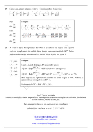 Prof. Thieres Machado
Professor de colégios, cursos preparatórios, com experiência em concursos públicos, militares, vestibulares,
escolas técnicas, reforço escolar, etc.
Para aulas particulares ou em grupo envie um e-mail para:
aulastm@bol.com.br ou pelo tel.: (21) 9155-0291
BLOG CÁLCULO BÁSICO
Matemática para concursos
www.calculobasico.blogspot.com.br
Solução:
1 1 1 1 1 1
1 . 1 . 1 . ... . 1 . 1 . ... . 1
2 3 4 2n 2n 1 200
3 2 5 4 2n 1 2n 199 198 201 201
2 3 4 5 2n 2n 1 198 199 200 200
           
+ − + + − + =           
+           
+
= ⋅ ⋅ ⋅ ⋅ ⋅⋅⋅ ⋅ ⋅ ⋅ ⋅⋅⋅ ⋅ ⋅ ⋅ = ⋅
+
Solução:
Seja x a medida do ângulo. Do enunciado, temos:
( )
( )
( )
( )
90 x
3. 180 2x 125 . Resolvendo esta equação:
4
90 x 90 x
3. 180 2x 125 540 6x 125 x 70 .
4 4
°−
° − + = °
°− °−
° − + = ° ⇔ ° − + = ° ⇔ = °
Dois ângulos são replementares quando sua soma é igual a 360°. Portanto, o
replemento de um ângulo x é: 360° - x.
Replemento de 70° = 360° - 70° = 290°.
 