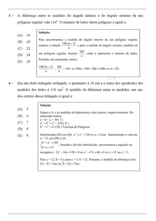 Solução:
Para encontrarmos a medida do ângulo interno de um polígono regular,
usamos a relação
180.(n 2)
n
−
e para a medida do ângulo externo, também de
um polígono regular, usamos
360
n
, onde n representa o número de lados.
Portanto, do enunciado, temos:
180.(n 2)
n
−
-
360
n
= 144 180n 360 360 144n n 20⇔ − − = ⇔ = .
Solução:
Sejam a, b, c as medidas da hipotenusa e dos catetos, respectivamente. Do
enunciado temos:
a + b + c = 30 ( I )
a2
+ b2
+ c2
= 338 ( II )
b2
+ c2
= a2
( III ) Teorema de Pitágoras
Substituindo (III) em (II): 2 2
a a 338 a 13cm+ = ⇔ = . Substituindo o valor de
a = 13, em (III) e (I):
2 2
b c 169
b c 17
 + =

+ =
, fazendo a devida substituição, encontramos a equação na
incógnita c: 2 2
2c 34c 120 0 c 17c 60 0 c 12 ou c = 5− + = ⇔ − + = ⇔ = .
Para c = 12, b = 5 e para c = 5, b = 12. Portanto, o módulo da diferença será:
12 5 7cm ou 5 12 7cm− = − = .
 
