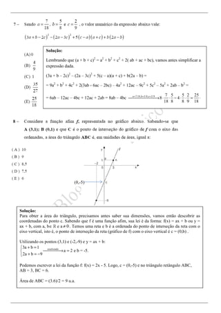 Solução:
Lembrando que (a + b + c)2
= a2
+ b2
+ c2
+ 2( ab + ac + bc), vamos antes simplificar a
expressão dada.
(3a + b – 2c)2
– (2a – 3c)2
+ 5(c – a)(a + c) + b(2a – b) =
= 9a2
+ b2
+ 4c2
+ 2(3ab - 6ac – 2bc) – 4a2
+ 12ac – 9c2
+ 5c2
– 5a2
+ 2ab – b2
=
= 6ab – 12ac – 4bc + 12ac + 2ab = 8ab – 4bc a 7/18,b 5/8,c 2/9 7 5 5 2 25
8 4
18 8 8 9 18
= = =
→ ⋅ ⋅ − ⋅ ⋅ = ⋅
Solução:
Para obter a área do triângulo, precisamos antes saber sua dimensões, vamos então descobrir as
coordenadas do ponto c. Sabendo que f é uma função afim, sua lei é da forma: f(x) = ax + b ou y =
ax + b, com a, b∈ℝ e a 0≠ . Temos uma reta e b é a ordenada do ponto de interseção da reta com o
eixo vertical, isto é, o ponto de interseção da reta (gráfico de f) com o eixo vertical é c = (0,b) .
Utilizando os pontos (3,1) e (-2,-9) e y = ax + b:
resolvendo
3a b 1
a 2 e b = -5.
2a b 9
+ =
→ =
+ = −
Podemos escrever a lei da função f: f(x) = 2x - 5. Logo, c = (0,-5) e no triângulo retângulo ABC,
AB = 3, BC = 6.
Área de ABC = (3.6)/2 = 9 u.a.
(0,-5)
 