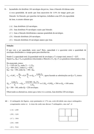 Prof. Thieres Machado
Professor de cursos preparatórios, com experiência em concursos públicos em geral.
Para aulas particulares ou em grupo envie um e-mail para:
aulastm@bol.com.br ou pelo tel.: (21) 9155-0291
BLOG CÁLCULO BÁSICO
Matemática para concursos
www.calculobasico.blogspot.com.br
Solução:
O que vem a ser capacidade, neste caso? Bem, capacidade é o quociente entre a quantidade de
envelopes distribuídos e o tempo gasto para distribuí-las.
Sendo C a capacidade total, Q quantidade total de envelopes e T o tempo total, temos C = Q/T.
Sejam CM, QM e TM as grandezas relacionadas a Marcelo e CJ, QJ e TJ as grandezas relacionadas a Jean.
Do enunciado, temos:
TJ = 110% do TM, então TJ = 1,1TM.
CM = 80% da CJ, então CM = 0,8CJ.
QM + QJ = 380, então QJ = 380 - QM.
J J MM
M J M
M J J
Q 0,8Q TQ
C 0,8C 0,8 Q
T T T
= → = ⋅ ⇔ = , agora fazendo as substituições em QJ e TJ, temos:
( )M MJ M
M M M M M
J M
0,8 380 Q T0,8Q T
Q Q 1,1Q 0,8Q 304 Q 160 cartas.
T 1,1T
−
= → = ⇔ + = ⇔ =
QJ = 380 - 160, então QJ = 220 envelopes.
Observando as alternativas, temos que a letra A é a correta, Jean distribui 220 envelopes.
 