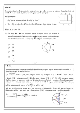 Solução:
Como os retângulos são congruentes entre si, temos que todos possuem as mesmas dimensões. Seja x a
medida do comprimento e y a medida da largura de cada retângulo.
Na figura temos:
2x = 3y (relação entre as medidas do lados da figura).
4x + 5y = 176
3y
2.2x 5y 176 6y 5y 176 y 16cm, logo x = 24cm.
=
⇔ + = ⇔ + = ⇔ =
Área = 16.24 = 384 cm2
.
Solução:
Já sabemos encontrar a medida do ângulo interno de um polígono regular (veja questão/solução nº.3). O
ângulo interno (ai) do pentágono vale:
( )
i
180 5 2
a 108 .
5
−
= = ° Agora, veja a figura abaixo. No triângulo ADE, ˆˆADE DAE 36= = ° , pois o
triângulo ADE é isósceles com AE = DE. Portanto, o ângulo ˆBAD 108 36 72= °− ° = ° e sendo o ângulo
BÂD um ângulo de segmento, isto é, seu vértice está na circunferência e um de seus lados é tangente e o
outro secante à circunferência, sua medida é metade da medida do ângulo central correspondente. Sendo
AÔD o ângulo central, temos:
ˆAOD ˆ72 AOD 144 .
2
° = ⇔ = °
Seja x a medida do arco menor AD e por uma regra de três simples direta, pois o comprimento da
circunferência ( 2 rπ ) equivale a uma volta completa (360°), vamos determinar a medida procurada:
2 r 360 2 .5.144
x x 4 cm.
x 144 360
π π
π
− − − − ° °
→ = ⇔ =
− − − − ° °
 