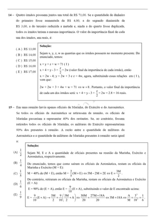 Solução:
Sejam x, y, z, w as quantias que os irmãos possuem no momento presente. Do
enunciado, temos:
x + y + z + w = 71 ( I )
x + 4 = y - 3 =
z
2
= 2w (valor final da importância de cada irmão), então
x = 2w - 4; y = 2w + 3 e z = 4w, agora, substituindo essas relações em ( I ),
vem que:
2w + 2w + 3 + 4w + w = 71 w 8⇔ = . Portanto, o valor final da importância
de cada um dos irmãos será: x + 4 = y - 3 =
z
2
= 2w = 2.8 = 16 reais.
Solução:
Sejam M, E e A a quantidade de oficiais presentes na reunião da Marinha, Exército e
Aeronáutica, respectivamente.
Do enunciado, temos que como saíram os oficiais da Aeronáutica, restam os oficiais da
Marinha e Exército (M + E):
M = 40% de (M + E), então M =
2
(M E)
5
+
3M
5M 2M 2E E
2
⇔ − = ⇔ = .
Do contrário, retiraram os oficiais da Marinha, restam os oficiais da Aeronáutica e Exército
(E + A):
E = 90% de (E + A), então E =
9
(E A)
10
+ , substituindo o valor de E encontrado acima:
E =
9
(E A)
10
+
:3
:3
3M 9 3M 30M 27M 18A A 3 1
A 3M 18A
2 10 2 20 20 M 18 6
+ 
→ = + ⇔ = ⇔ = ⇔ = = 
 
.
 