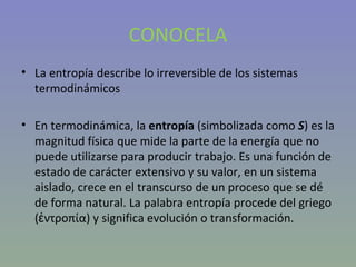 CONOCELA La entropía describe lo irreversible de los sistemas termodinámicos En termodinámica, la  entropía  (simbolizada como  S ) es la magnitud física que mide la parte de la energía que no puede utilizarse para producir trabajo. Es una función de estado de carácter extensivo y su valor, en un sistema aislado, crece en el transcurso de un proceso que se dé de forma natural. La palabra entropía procede del griego (ἐντροπία) y significa evolución o transformación. 