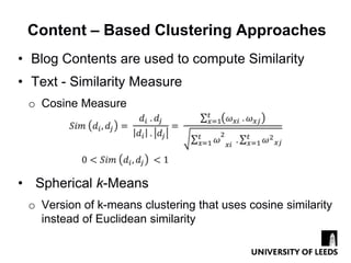 Content – Based Clustering Approaches
• Blog Contents are used to compute Similarity
• Text - Similarity Measure
 o Cosine Measure




• Spherical k-Means
 o Version of k-means clustering that uses cosine similarity
   instead of Euclidean similarity
 
