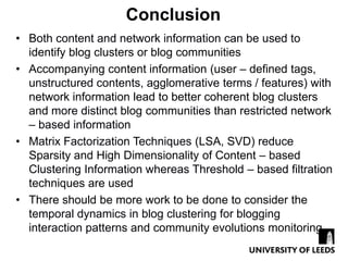 Conclusion
• Both content and network information can be used to
  identify blog clusters or blog communities
• Accompanying content information (user – defined tags,
  unstructured contents, agglomerative terms / features) with
  network information lead to better coherent blog clusters
  and more distinct blog communities than restricted network
  – based information
• Matrix Factorization Techniques (LSA, SVD) reduce
  Sparsity and High Dimensionality of Content – based
  Clustering Information whereas Threshold – based filtration
  techniques are used
• There should be more work to be done to consider the
  temporal dynamics in blog clustering for blogging
  interaction patterns and community evolutions monitoring
 