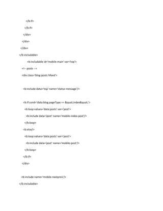 </b:if>
</b:if>
</div>
</div>
</div>
</b:includable>
<b:includable id='mobile-main' var='top'>
<!-- posts -->
<div class='blog-posts hfeed'>

<b:include data='top' name='status-message'/>

<b:if cond='data:blog.pageType == "index"'>
<b:loop values='data:posts' var='post'>
<b:include data='post' name='mobile-index-post'/>
</b:loop>
<b:else/>
<b:loop values='data:posts' var='post'>
<b:include data='post' name='mobile-post'/>
</b:loop>
</b:if>
</div>

<b:include name='mobile-nextprev'/>
</b:includable>

 