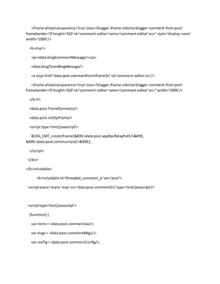 <iframe allowtransparency='true'class='blogger-iframe-colorize blogger-comment-from-post'
frameborder='0'height='410' id='comment-editor'name='comment-editor'src='' style='display:none'
width='100%'/>
<b:else/>
<p><data:blogCommentMessage/></p>
<data:blogTeamBlogMessage/>
<a expr:href='data:post.commentFormIframeSrc'id='comment-editor-src'/>
<iframe allowtransparency='true'class='blogger-iframe-colorize blogger-comment-from-post'
frameborder='0'height='410' id='comment-editor'name='comment-editor'src='' width='100%'/>
</b:if>
<data:post.friendConnectJs/>
<data:post.cmtfpIframe/>
<script type='text/javascript'>
BLOG_CMT_createIframe('<data:post.appRpcRelayPath/>',
'<data:post.communityId/>');
</script>
</div>
</b:includable>
<b:includable id='threaded_comment_js'var='post'>
<scriptasync='async' expr:src='data:post.commentSrc'type='text/javascript'/>
<scripttype='text/javascript'>
(function() {
var items= <data:post.commentJso/>;
var msgs= <data:post.commentMsgs/>;
var config= <data:post.commentConfig/>;
 