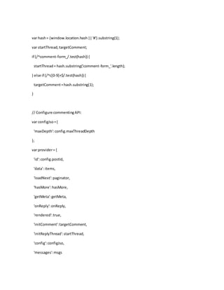 var hash= (window.location.hash||'#').substring(1);
var startThread,targetComment;
if (/^comment-form_/.test(hash)) {
startThread= hash.substring('comment-form_'.length);
} else if (/^c[0-9]+$/.test(hash)) {
targetComment=hash.substring(1);
}
// Configure commentingAPI:
var configJso={
'maxDepth':config.maxThreadDepth
};
var provider= {
'id':config.postId,
'data': items,
'loadNext':paginator,
'hasMore':hasMore,
'getMeta':getMeta,
'onReply':onReply,
'rendered':true,
'initComment':targetComment,
'initReplyThread':startThread,
'config':configJso,
'messages':msgs
 