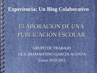 Experiencia: Un Blog Colaborativo


   ELABORACIÓN DE UNA
   PUBLICACIÓN ESCOLAR.

          GRUPO DE TRABAJO
    I.E.S. DIAMANTINO GARCÍA ACOSTA
             Curso 2010/2011
 