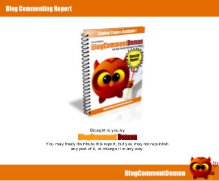 Brought to you by
                    BlogComment Demon
    You may freely distribute this report, but you may not republish
               any part of it, or change it in any way.




1
 