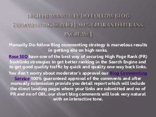 Manually Do-follow Blog commenting strategy is marvelous results 
in getting site on high ranks. 
Rose SEO have one of the best way of securing High Page Rank (PR) 
backlinks strategies to get better ranking in the Search Engine and 
to get good quality traffic by quick and quality one-way back links. 
You don’t worry about moderator’s approval our Blog Commenting 
Service 100% guaranteed approval of the comments and after 
manually submission provide you detail report which will include 
the direct landing pages where your links are submitted and no of 
PR and no of OBL. our short blog comments will look very natural 
with an interactive tone. 
 