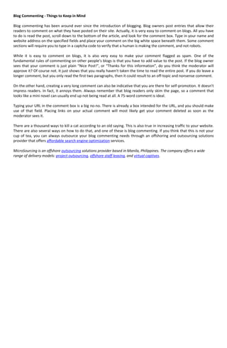 Blog Commenting - Things to Keep in Mind

Blog commenting has been around ever since the introduction of blogging. Blog owners post entries that allow their
readers to comment on what they have posted on their site. Actually, it is very easy to comment on blogs. All you have
to do is read the post, scroll down to the bottom of the article, and look for the comment box. Type in your name and
website address on the specified fields and place your comment on the big white space beneath them. Some comment
sections will require you to type in a captcha code to verify that a human is making the comment, and not robots.

While it is easy to comment on blogs, it is also very easy to make your comment flagged as spam. One of the
fundamental rules of commenting on other people’s blogs is that you have to add value to the post. If the blog owner
sees that your comment is just plain “Nice Post!”, or “Thanks for this information”, do you think the moderator will
approve it? Of course not. It just shows that you really haven’t taken the time to read the entire post. If you do leave a
longer comment, but you only read the first two paragraphs, then it could result to an off-topic and nonsense comment.

On the other hand, creating a very long comment can also be indicative that you are there for self-promotion. It doesn’t
impress readers. In fact, it annoys them. Always remember that blog readers only skim the page, so a comment that
looks like a mini novel can usually end up not being read at all. A 75-word comment is ideal.

Typing your URL in the comment box is a big no-no. There is already a box intended for the URL, and you should make
use of that field. Placing links on your actual comment will most likely get your comment deleted as soon as the
moderator sees it.

There are a thousand ways to kill a cat according to an old saying. This is also true in increasing traffic to your website.
There are also several ways on how to do that, and one of these is blog commenting. If you think that this is not your
cup of tea, you can always outsource your blog commenting needs through an offshoring and outsourcing solutions
provider that offers affordable search engine optimization services.

MicroSourcing is an offshore outsourcing solutions provider based in Manila, Philippines. The company offers a wide
range of delivery models: project outsourcing, offshore staff leasing, and virtual captives.
 
