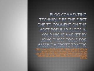 http://www.kfm24.com/05/2012/websitetraffic/bl
     og-commenting-technique-be-the-first-one-to-
comment-on-the-most-popular-blogs-in-your-niche-
  market-by-using-these-tools-for-massive-website-
                                           traffic/
 