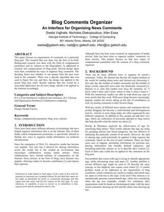 Blog Comments Organizer
                                An Interface for Organizing News Comments
                                    Sweta Vajjhala, Nicholas Diakopoulous, Irfan Essa
                                       Georgia Institute of Technology | College of Computing
                                                801 Atlantic Drive, Atlanta, GA 30332
                          sweta@gatech.edu, nad@cc.gatech.edu, irfan@cc.gatech.edu

ABSTRACT                                                                     Although there has been some research on organization of media
This paper focuses on organization of comments on a particular               articles, little has been done to organize readers’ comments on
blog post. The research that was done was the first of its kind.             these articles. This project focuses on that new aspect of
Background research was done with the field of computational                 computational journalism with the creation of a blog comments
journalism and its relation to the blogosphere, in additional to             organizer.
research into categorization of blog posts. Several design ideas
were then considered for ways to organize blog comments. The                 2. BACKGROUND
deciding factor was whether or not quotes from the post were                 There can be many different ways to organize an article’s
used in the comment. There was a specific algorithm that was                 comments. Today, the Internet has become the largest medium in
used to figure this out, and then, the design was applied to the             the world for reading about news and interactively discussing it.
actual blog post itself. Results indicate that this would be a               Not only has the number of readers increased, but the number of
successful application for all news blogs, should it be applied to           blogs overall, especially news ones, has drastically increased [1].
the websites accordingly.                                                    Baumer et al. state that readers now have the mentality of: “I
                                                                             know what’s there and I know where to find it when I need it.”
Categories and Subject Descriptors                                           With this mannerism, readers are able to read about any type of
H.5.2 [User Interfaces]: Graphical user interfaces, H.5.3 [Group             news article that they wish. With news blogs become increasingly
and Organization Interfaces] Collaborative computing                         popular, readers are slowly taking on the role of contributors, as
                                                                             well, by posting comments to their favorite blogs.
General Terms                                                                With the variety of different news articles and comments that are
Design, Human Factors
                                                                             posted, blogging has become a multi-faceted and heterogeneous
                                                                             activity. Articles in news blogs today are often organized by into
Keywords                                                                     different categories. In addition to this, people can add their own
design, computational journalism, blog, news, articles                       tags, which are collections of keywords attached to blog entries
                                                                             that help describe what the entries are about [2].
1. INTRODUCTION                                                              Brooks & Montanez analyzed the effectiveness of tags for
There have been many different advances in technology that have              classifying blog entries. Their results indicate that tags are using
helped organize information that is on the Internet. One of these            for grouping articles into broad categories, but less effective in
fields, called computational journalism, is specifically tailored to         indicating the particular content of an article. However, the idea
finding new ways to organize media information via technical                 of sharing tags could potentially be applied to help organize the
advancements.                                                                comments, based on the text of each comment. There are three
                                                                             main uses of tagging: annotating information for personal use,
Since the emergence of Web 2.0, interactive media has become
                                                                             placing information into broadly defined categories, and
very popular. Not only has it allowed for sharing information
                                                                             annotating particular articles so as to describe their content [2].
across the world, but it has created an environment that
                                                                             Each of these uses could also be applied to the comments on the
encourages collaboration among media articles. These
                                                                             blog post.
collaborations have formed millions of communities on the
Internet. News articles, in the form of blogs, have become very              One problem that comes with tags is trying to identify appropriate
popular, allowing readers to become contributors [1] and express             tags, while eliminating noise and spam [3]. Another problem is
their opinions.                                                              several different tags might be used to all describe the same
                                                                             concept, so this duplicity also creates extra clutter [2]. A similar
                                                                             problem needs to be addressed in the organization of blog
 Permission to make digital or hard copies of all or part of this work for   comments- which comments are useful to readers and which ones
 personal or classroom use is granted without fee provided that copies are   are spam or irrelevant to the topic of the post? One solution is to
 not made or distributed for profit or commercial advantage and that         automatically generate content-based tags, while also considering
 copies bear this notice and the full citation on the first page. To copy    when the tag was originally created. For comments, their
 otherwise, or republish, to post on servers or to redistribute to lists,    organization could be based on chronological order, with the most
 requires prior specific permission and/or a fee.                            recent comments showing up first and the oldest ones showing up
                                                                             last.
 