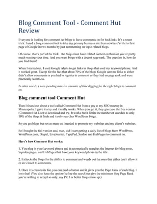 Blog Comment Tool ‐ Comment Hut 
Review 
Everyone is looking for comment luv blogs to leave comments on for backlinks. It’s a smart
trick. I used a blog comment tool to take my primary business site from nowhere’sville to first
page of Google in two months by just commenting on topic related blogs.

Of course, that’s part of the trick. The blogs must have related content on them or you’re pretty
much wasting your time. And you want blogs with a decent page rank. The question is, how do
you find them?

When I started out, I used Google Alerts to get links to blogs that used my keyword phrase. And
it worked great. Except for the fact that about 70% of the blogs Google sent me links to either
didn’t allow comments or you had to register to comment or they had no page rank and were
practically worthless.

In other words, I was spending massive amounts of time digging for the right blogs to comment
on.

Blog comment tool Comment Hut
Then I found out about a tool called Comment Hut from a guy at my SEO meetup in
Minneapolis. I gave it a try and it really works. When you get it, they give you the free version
(Comment Hut Lite) to download and try. It works but it limits the number of searches to only
10% of the blogs it finds and it only searches WordPress blogs.

So you get blogs but not as many as I needed to promote my websites and my client’s websites.

So I bought the full version and, man, did I start getting a daily list of blogs from WordPress,
WordPress.com, Drupal, LiveJournal, TypePad, Suidoo and HubPages to comment on.

Here’s how Comment Hut works:

1. You plug in your keyword phrase and it automatically searches the Internet for blog posts,
Squidoo pages, and HubPages that have your keyword phrase in the title.

2. It checks the blogs for the ability to comment and weeds out the ones that either don’t allow it
or are closed to comments.

3. Once it’s created its list, you can push a button and it gives you the Page Rank of each blog. I
love that! (You also have the option (before the search) to give the minimum blog Page Rank
you’re willing to accept so only, say PR 3 or better blogs show up.)
 