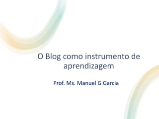 O Blog como instrumento de
aprendizagem
Prof. Ms. Manuel G Garcia
 