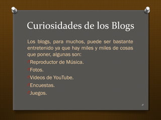 Curiosidades de los Blogs
Los blogs, para muchos, puede ser bastante
entretenido ya que hay miles y miles de cosas
que poner, algunas son:
OReproductor de Música.
OFotos.
OVideos de YouTube.
OEncuestas.
OJuegos.
11
 