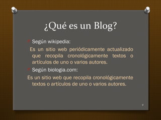 ¿Qué es un Blog?
O Según wikipedia:
Es un sitio web periódicamente actualizado
que recopila cronológicamente textos o
artículos de uno o varios autores.
O Según biologia.com:
Es un sitio web que recopila cronológicamente
textos o artículos de uno o varios autores.
4
 