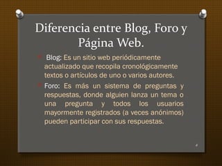 Diferencia entre Blog, Foro y
Página Web.
O Blog: Es un sitio web periódicamente
actualizado que recopila cronológicamente
textos o artículos de uno o varios autores.
O Foro: Es más un sistema de preguntas y
respuestas, donde alguien lanza un tema o
una pregunta y todos los usuarios
mayormente registrados (a veces anónimos)
pueden participar con sus respuestas.
6
 