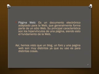 O Página Web: Es un documento electrónico
adaptado para la Web, que generalmente forma
parte de un sitio Web. Su principal característica
son los hipervínculos de una página, siendo esto
el fundamento de la Web.
Así, hemos visto que un blog, un foro y una pagina
web son muy distintos ya que su uso es para
distintas cosas.
7
 