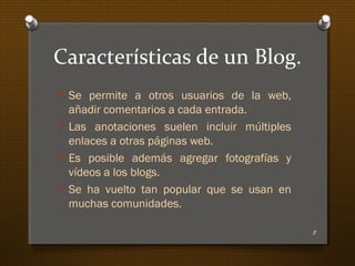 Características de un Blog.
O Se permite a otros usuarios de la web,
añadir comentarios a cada entrada.
O Las anotaciones suelen incluir múltiples
enlaces a otras páginas web.
O Es posible además agregar fotografías y
vídeos a los blogs.
O Se ha vuelto tan popular que se usan en
muchas comunidades.
8
 