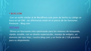 • BLOG.COM
Con un estilo similar al de WordPress.com pues de hecho su código se
basa en tal CMS -las diferencias están en el precio de las funciones
Premium-, Blog.com.
VENTAJAS
Ofrece un fascinante sitio optimizado para los motores de búsqueda,
rápido, estable, con un diseño espectacular, manejo de widgets, un
dominio del tipo http://tusitio.blog.com y un límite de 2 GB gratuitos
para su alojamiento.
 