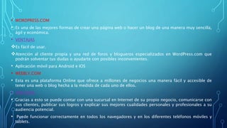 • WORDPRESS.COM
• Es una de las mejores formas de crear una página web o hacer un blog de una manera muy sencilla,
ágil y económica.
• VENTAJAS
Es fácil de usar.
Atención al cliente propia y una red de foros y blogueros especializados en WordPress.com que
podrán solventar tus dudas o ayudarte con posibles inconvenientes.
• Aplicación móvil para Android e IOS
• WEEBLY.COM
• Esta es una plataforma Online que ofrece a millones de negocios una manera fácil y accesible de
tener una web o blog hecha a la medida de cada uno de ellos.
• VENTAJAS:
• Gracias a esto se puede contar con una sucursal en Internet de su propio negocio, comunicarse con
sus clientes, publicar sus logros y explicar sus mejores cualidades personales y profesionales a su
audiencia potencial.
• Puede funcionar correctamente en todos los navegadores y en los diferentes teléfonos móviles y
tablets.
 