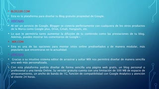 • BLOGGER.COM
• Esta es la plataforma para diseñar tu Blog gratuito propiedad de Google.
• VENTAJAS
• Al ser un servicio de Google, Blogger se conecta perfectamente con cualquiera de los otros productos
de la Marca como Google plus, Drive, Gmail, Hangouts, etc.
• Lo que te permitiría tanto aumentar la difusión de tu contenido como las prestaciones de tu blog.
Además, puedes mostrar los comentarios de Google+.
• WIX.COM
• Esta es una de las opciones para montar sitios online prediseñados y de manera modular, más
populares que encontraras en la actualidad.
• VENTAJAS
• Gracias a su intuitivo sistema editor de arrastrar y soltar WIX nos permitirá diseñar de manera sencilla
una web más personalizada.
• Con esta plataforma podrás diseñar de forma sencilla una página web gratis, un blog personal o
profesional y una tienda Online. Su versión gratuita cuenta con una limitación de 500 MB de espacio de
almacenamiento, un ancho de banda de 1G, función de compatibilidad con Google Analytics y atención
al cliente 24 horas.
 