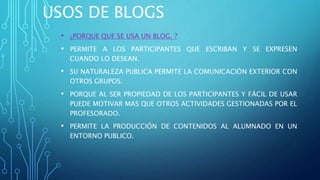 USOS DE BLOGS
• ¿PORQUE QUE SE USA UN BLOG. ?
• PERMITE A LOS PARTICIPANTES QUE ESCRIBAN Y SE EXPRESEN
CUANDO LO DESEAN.
• SU NATURALEZA PUBLICA PERMITE LA COMUNICACIÓN EXTERIOR CON
OTROS GRUPOS.
• PORQUE AL SER PROPIEDAD DE LOS PARTICIPANTES Y FÁCIL DE USAR
PUEDE MOTIVAR MAS QUE OTROS ACTIVIDADES GESTIONADAS POR EL
PROFESORADO.
• PERMITE LA PRODUCCIÓN DE CONTENIDOS AL ALUMNADO EN UN
ENTORNO PUBLICO.
 
