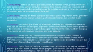 1. Boing Boing: Este es un portal que trata acerca de distintos temas, principalmente de
ocio, como comics, videos, películas, juegos en línea música y series de televisión entre
otros. Su amplia variedad de artículos acerca de variadas temáticas la convierte en una de
las mejores webs de entretenimiento de la red.
2. Post Secret: Un blog en donde cualquier persona se puede registrar de forma gratuita y
enviar anónimamente, tarjetas virtuales y artísticas confesando sus secretos mejor
guardados.
3. Engadget: Es un sitio que ofrece las novedades y reviews más importantes acerca de
todo tipo de aparatos tecnológicos populares, como Smartphones, ordenadores portátiles
y de escritorio, sistemas para jugar videojuegos y tablets, entre otros. También incorpora
temas como las redes sociales y noticias acerca de gadgets.
4. Daily Kos: Se trata de una comunidad online que discute sobre temas políticos y
propone diferentes puntos de vista acerca de situaciones relacionadas con los mismos.
Entre los asuntos más discutidos, se encuentran las opiniones de diferentes bloggers que
hablan sobre los partidos demócrata y republicano.
5. Gizmodo: Y para finalizar con este breve enlistado, presentamos un blog de habla en
español que habla sobre el mundo de los gadgets, y nos informa con noticias acerca de las
últimas novedades tecnológicas. También contiene artículos de carácter científico y sobre
 