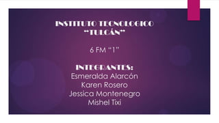 INSTITUTO TECNOLOGICO
       “TULCÁN”

       6 FM “1”

    INTEGRANTES:
   Esmeralda Alarcón
      Karen Rosero
  Jessica Montenegro
        Mishel Tixi
 