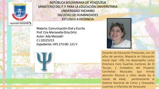 REPÚBLICA BOLIVARIANA DE VENEZUELA
MINISTERIO DEL P. P. PARA LA EDUCACIÓN UNIVERSITARIA
UNIVERSIDAD YACAMBÚ
FACULTAD DE HUMANIDADES
ESTUDIOS A DISTANCIA
Materia: Comunicación Oral y Escrita
Prof. Cira Marianella Orta Ortiz
Autor: Ada Mezzadri
C.I.10125213
Expediente: HPS 173-00- 121 V
Docente de Educación Preescolar, con 24
años de servicio, Maestría en Educación
Inicial Upel –IPB, me desempeño como
Directora Coro Guaritos Cantores de El
Tocuyo, y fundadora del Proyecto
Corcheitas Musicales que brinda
atención Musical a niños desde los 6
meses de edad, perteneciente al
Sistema Nacional de Coros y Orquestas
Juveniles e Infantiles de Venezuela
 