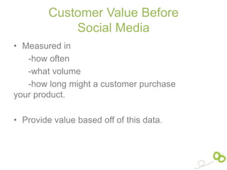 Customer Value Before
             Social Media
• Measured in
   -how often
   -what volume
   -how long might a customer purchase
your product.

• Provide value based off of this data.
 
