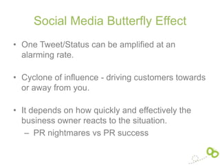 Social Media Butterfly Effect
• One Tweet/Status can be amplified at an
  alarming rate.

• Cyclone of influence - driving customers towards
  or away from you.

• It depends on how quickly and effectively the
  business owner reacts to the situation.
   – PR nightmares vs PR success
 