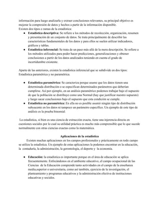 información para luego analizarla y extraer conclusiones relevantes, su principal objetivo es
mejorar la compresión de datos y hechos a partir de la información disponible.
Existen dos tipos o ramas de la estadística:
● Estadística descriptiva: Se refiere a los métodos de recolección, organización, resumen
y presentación de un conjunto de datos. Se trata principalmente de describir las
características fundamentales de los datos y para ellos se suelen utilizar indicadores,
gráficos y tablas.
● Estadística inferencial: Se trata de un paso más allá de la mera descripción. Se refiere a
los métodos utilizados para poder hacer predicciones, generalizaciones y obtener
conclusiones a partir de los datos analizados teniendo en cuenta el grado de
incertidumbre existente.
Aparte de las anteriores, existen la estadística inferencial que se subdivide en dos tipos:
Estadística paramétrica y no paramétrica.
● Estadística paramétrica: Se caracteriza porque asume que los datos tienen una
determinada distribución o se especifican determinados parámetros que deberían
cumplirse. Así por ejemplo, en un análisis paramétrico podemos trabajar bajo el supuesto
de que la población se distribuye como una Normal (hay que justificar nuestro supuesto)
y luego sacar conclusiones bajo el supuesto que esta condición se cumple.
● Estadística no paramétrica: En ella no es posible asumir ningún tipo de distribución
subyacente en los datos ni tampoco un parámetro específico. Un ejemplo de este tipo de
análisis es la prueba binomial.
La estadística, si bien es una ciencia de extracción exacta, tiene una injerencia directa en
cuestiones sociales por lo cual su utilidad práctica es mucho más comprensible que lo que sucede
normalmente con otras ciencias exactas como la matemática.
Aplicaciones de la estadística
Existen muchas aplicaciones en los campos profesionales y prácticamente en todo campo
se utiliza la estadística. Un ejemplo de estas aplicaciones la podemos encontrar en la educación,
la contaduría, la administración, la gerontología, el deporte y la economía.
● Educación: la estadística es importante porque en el área de educación se aplica
frecuentemente. Enfocándonos en el ambiente educativo, el campo ocupacional de las
Ciencias de la Educación comprende tanto actividades en el campo de la enseñanza
media,superior o universitaria, como así también, ejercicio de la investigación, el
planteamiento y programas educativos y la administración efectiva de instituciones
educativas y sociales.
 