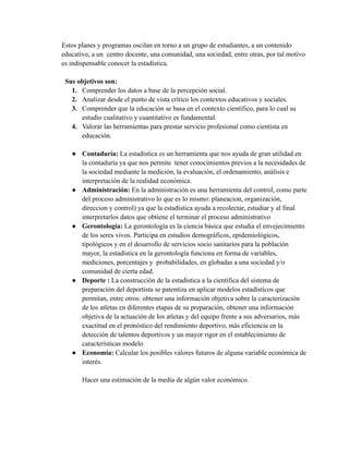 Estos planes y programas oscilan en torno a un grupo de estudiantes, a un contenido
educativo, a un centro docente, una comunidad, una sociedad, entre otras, por tal motivo
es indispensable conocer la estadística.
Sus objetivos son:
1. Comprender los datos a base de la percepción social.
2. Analizar desde el punto de vista crítico los contextos educativos y sociales.
3. Comprender que la educación se basa en el contexto científico, para lo cual su
estudio cualitativo y cuantitativo es fundamental.
4. Valorar las herramientas para prestar servicio profesional como cientista en
educación.
● Contaduría: La estadística es un herramienta que nos ayuda de gran utilidad en
la contaduría ya que nos permite tener conocimientos previos a la necesidades de
la sociedad mediante la medición, la evaluación, el ordenamiento, análisis e
interpretación de la realidad económica.
● Administración: En la administración es una herramienta del control, como parte
del proceso administrativo lo que es lo mismo: planeacion, organización,
direccion y control) ya que la estadística ayuda a recolectar, estudiar y al final
interpretarlos datos que obtiene el terminar el proceso administrativo
● Gerontología: La gerontología es la ciencia básica que estudia el envejecimiento
de los seres vivos. Participa en estudios demográficos, epidemiológicos,
tipológicos y en el desarrollo de servicios socio sanitarios para la población
mayor, la estadística en la gerontología funciona en forma de variables,
mediciones, porcentajes y probabilidades, en globadas a una sociedad y/o
comunidad de cierta edad.
● Deporte : La construcción de la estadística a la científica del sistema de
preparación del deportista se patentiza en aplicar modelos estadísticos que
permitan, entre otros: obtener una información objetiva sobre la caracterización
de los atletas en diferentes etapas de su preparación, obtener una información
objetiva de la actuación de los atletas y del equipo frente a sus adversarios, más
exactitud en el pronóstico del rendimiento deportivo, más eficiencia en la
detección de talentos deportivos y un mayor rigor en el establecimiento de
características modelo
● Economía: Calcular los posibles valores futuros de alguna variable económica de
interés.
Hacer una estimación de la media de algún valor económico.
 