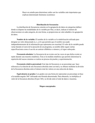 Hacer un estudio para determinar cuáles son las variables más importantes que
explican determinado fenómeno económico
Distribución de frecuencias
La distribución de frecuencias consiste en la agrupación de datos en categorías (tablas)
donde se dispone las modalidades de la variable por filas, es decir, indican el número de
observaciones en cada categoría, de esta forma, se proporciona un valor añadido a la agrupación
de datos.
Nombre de la variable: El nombre de la variable es la simbolización utilizada para
designar un valor almacenado (a, x, y) lo que permite que el nombre sea usado
independientemente de la información que representa con exactitud. El valor de la variable puede
variar durante el curso de la ejecución de un programa, su nombre debe seguir ciertas
especificaciones como el uso de un carácter alfabético o número y el signo subrayado.
Frecuencia absoluta: La frecuencia de un evento son las veces en que dicho evento se
repite durante una muestra estadística. Ésta es la medida estadística que permite determinar la
repetición del suceso mientras se realiza un proceso de prueba y experimentación.
Frecuencia relativa porcentual: Este tipo de frecuencia es un porcentaje que hace
referencia a la relación de una frecuencia absoluta entre un total y se obtiene mediante la división
de la frecuencia absoluta entre el número total de valores en una selección de datos.
Equivalencia en grados: Los grados son una forma de representar un porcentaje en base
a la medida angular 360° utilizando una fórmula determinada. Para obtenerlo, se multiplica el
valor de la frecuencia absoluta (fi) por 360 y se divide entre el total de datos o muestras.
Mapas conceptuales
 