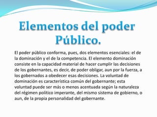El poder público conforma, pues, dos elementos esenciales: el de
la dominación y el de la competencia. El elemento dominación
consiste en la capacidad material de hacer cumplir las decisiones
de los gobernantes, es decir, de poder obligar, aun por la fuerza, a
los gobernados a obedecer esas decisiones. La voluntad de
dominación es característica común del gobernante; esta
voluntad puede ser más o menos acentuada según la naturaleza
del régimen político imperante, del mismo sistema de gobierno, o
aun, de la propia personalidad del gobernante.
 