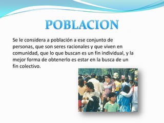 Se le considera a población a ese conjunto de
personas, que son seres racionales y que viven en
comunidad, que lo que buscan es un fin individual, y la
mejor forma de obtenerlo es estar en la busca de un
fin colectivo.
 