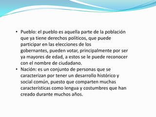 • Pueblo: el pueblo es aquella parte de la población
que ya tiene derechos políticos, que puede
participar en las elecciones de los
gobernantes, pueden votar, principalmente por ser
ya mayores de edad, a estos se le puede reconocer
con el nombre de ciudadano.
• Nación: es un conjunto de personas que se
caracterizan por tener un desarrollo histórico y
social común, puesto que comparten muchas
características como lengua y costumbres que han
creado durante muchos años.
 