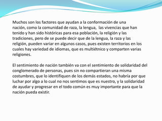 Muchos son los factores que ayudan a la conformación de una
nación, como la comunidad de raza, la lengua, las vivencias que han
tenido y han sido históricas para esa población, la religión y las
tradiciones, pero de se puede decir que de la lengua, la raza y las
religión, pueden variar en algunos casos, pues existen territorios en los
cuales hay variedad de idiomas, que es multiétnico y comparten varias
religiones.
El sentimiento de nación también va con el sentimiento de solidaridad del
conglomerado de personas, pues sin no compartieran una misma
costumbres, que lo identifiquen de los demás estados, no habría por que
luchar por algo a lo cual no nos sentimos que es nuestro, y la solidaridad
de ayudar y progresar en el todo común es muy importante para que la
nación pueda existir.
 
