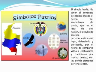 El simple hecho de
tener el concepto
de nación implica el
hecho del
sentimiento de
patria, que es el
ideal de una
nación, el orgullo de
sentirse
perteneciente a ese
lugar, defenderlo y
protegerlo, por el
hecho de compartir
valores, costumbres
y tradiciones por
mucho tiempo, con
las demás personas
pertenecientes.
 