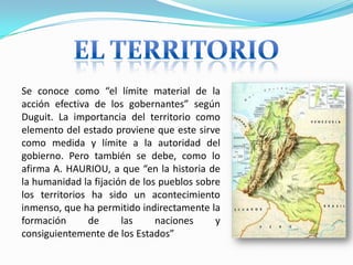 Se conoce como “el límite material de la
acción efectiva de los gobernantes” según
Duguit. La importancia del territorio como
elemento del estado proviene que este sirve
como medida y límite a la autoridad del
gobierno. Pero también se debe, como lo
afirma A. HAURIOU, a que “en la historia de
la humanidad la fijación de los pueblos sobre
los territorios ha sido un acontecimiento
inmenso, que ha permitido indirectamente la
formación de las naciones y
consiguientemente de los Estados”
 