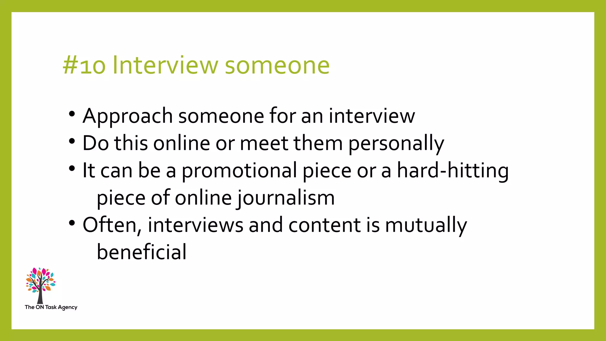 #10 Interview someone
• Approach someone for an interview
• Do this online or meet them personally
• It can be a promotional piece or a hard-hitting
piece of online journalism
• Often, interviews and content is mutually
beneficial
 