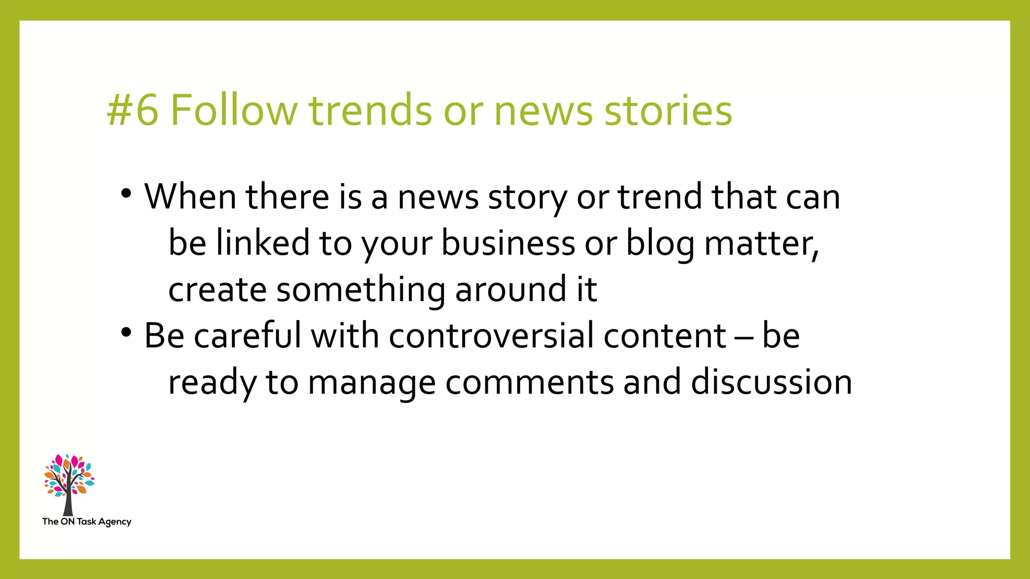 #6 Follow trends or news stories
• When there is a news story or trend that can
be linked to your business or blog matter,
create something around it
• Be careful with controversial content – be
ready to manage comments and discussion
 