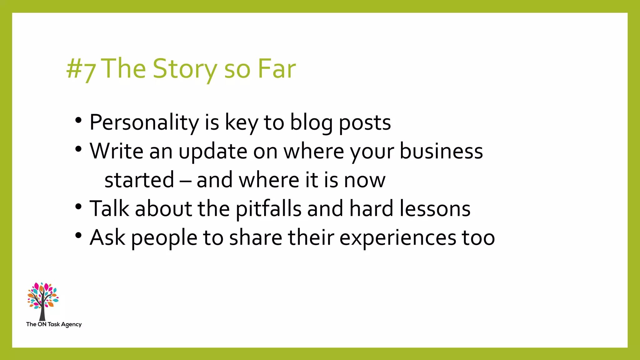 #7The Story so Far
• Personality is key to blog posts
• Write an update on where your business
started – and where it is now
• Talk about the pitfalls and hard lessons
• Ask people to share their experiences too
 